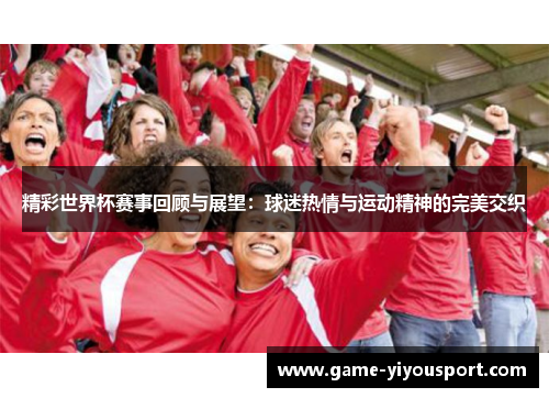 精彩世界杯赛事回顾与展望：球迷热情与运动精神的完美交织