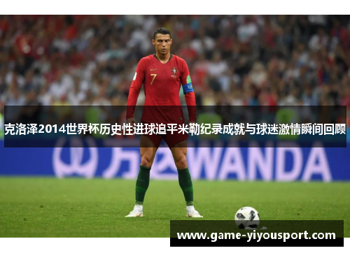 克洛泽2014世界杯历史性进球追平米勒纪录成就与球迷激情瞬间回顾